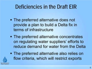 5
 The preferred alternative does not
provide a plan to build a Delta fix in
terms of infrastructure
 The preferred alternative concentrates
on regulating water suppliers’ efforts to
reduce demand for water from the Delta
 The preferred alternative also relies on
flow criteria, which will restrict exports
Deficiencies in the Draft EIR
 