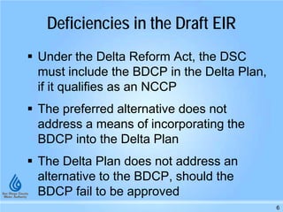 Deficiencies in the Draft EIR
 Under the Delta Reform Act, the DSC
must include the BDCP in the Delta Plan,
if it qualifies as an NCCP
 The preferred alternative does not
address a means of incorporating the
BDCP into the Delta Plan
 The Delta Plan does not address an
alternative to the BDCP, should the
BDCP fail to be approved
6
 