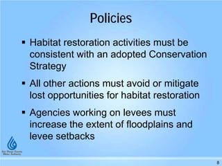 Policies
 Habitat restoration activities must be
consistent with an adopted Conservation
Strategy
 All other actions must avoid or mitigate
lost opportunities for habitat restoration
 Agencies working on levees must
increase the extent of floodplains and
levee setbacks
8
 