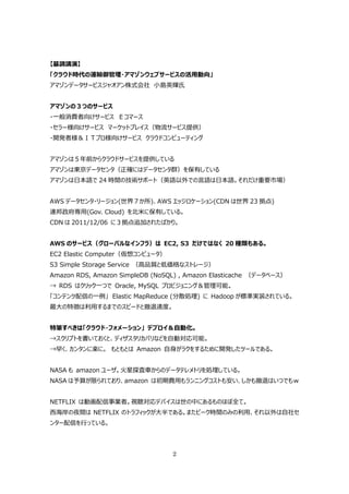 【基調講演】
「クラウド時代の運輸御管理・アマゾンウェブサービスの活⽤動向」
アマゾンデータサービスジャオアン株式会社 ⼩島英輝⽒


アマゾンの３つのサービス
・⼀般消費者向けサービス Ｅコマース
・セラー様向けサービス マーケットプレイス（物流サービス提供）
・開発者様＆ＩＴプロ様向けサービス クラウドコンピューティング


アマゾンは５年前からクラウドサービスを提供している
アマゾンは東京データセンタ（正確にはデータセンタ群）を保有している
アマゾンは⽇本語で 24 時間の技術サポート（英語以外での⾔語は⽇本語。それだけ重要市場）


AWS データセンタ・リージョン(世界７か所)、AWS エッジロケーション(CDN は世界 23 拠点)
連邦政府専⽤(Gov. Cloud) を北⽶に保有している。
CDN は 2011/12/06 に３拠点追加されたばかり。


AWS のサービス（グローバルなインフラ）は EC2, S3 だけではなく 20 種類もある。
EC2 Elastic Computer（仮想コンピュータ）
S3 Simple Storage Service （⾼品質と低価格なストレージ）
Amazon RDS, Amazon SimpleDB (NoSQL) , Amazon Elasticache （データベース）
→ RDS はクリック⼀つで Oracle, MySQL プロビジョニング＆管理可能。
「コンテンツ配信の⼀例」 Elastic MapReduce (分散処理) に Hadoop が標準実装されている。
最⼤の特徴は利⽤するまでのスピードと撤退速度。


特筆すべきは「クラウド・フォメーション」 デプロイ＆⾃動化。
→スクリプトを書いておくと、ディザスタリカバリなどを⾃動対応可能。
→早く、カンタンに楽に。 もともとは Amazon ⾃⾝がラクをするために開発したツールである。


NASA も amazon ユーザ。⽕星探査⾞からのデータテレメトリを処理している。
NASA は予算が限られており、amazon は初期費⽤もランニングコストも安い、しかも撤退はいつでもｗ


NETFLIX は動画配信事業者。視聴対応デバイスは世の中にあるものほぼ全て。
⻄海岸の夜間は NETFLIX のトラフィックが⼤半である。またピーク時間のみの利⽤、それ以外は⾃社セ
ンター配信を⾏っている。




                                 2
 