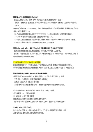 顧客は AWS で何を動かしているか？
・Oracle, Microsoft, IBM, SAP, Rehdat を使った業務アプリケーション
 BYOL (各種商⽤ 主要国産 ISV アプリケーション)は amazon で動作してもライセンス違反に
 ならない。
・HPC&ビッグデータ、コンシューマ向け Web サイトのログ分析、ゲノム配列解析、⼤規模バッチプロセス
・DR, BCP 運⽤パターン
 16 円/GB/⽉の経済性＆99.9999999999% (11 桁)の耐久性。//可⽤性ではない。
 → 100 万個のファイルがあっても 1 個も壊れないイメージ。
 インフラの⼆重投資を回避（クラウド上に待機系構築）→クラウド・フォメーションで⼀発で復旧。
 インプレミスサーバの意インフラの過剰投資＆運⽤コストを削減


事例：So-net ソネットエンタテイメント（会員数 427 万⼈の⼤⼿ ISP）
・広告の効果測定分析の迅速化が課題。 CTR をよりリアルタイムに計測。
Elastic MapReduce のスポットインスタンスを活⽤することで、アドホックなデータ分析時の AWS の
利⽤コストを約 50%削減実現。


クラウドの本質：コスト・コントロールが可能
巨額の初期投資を⾏ってもキャパシティ不⾜することもあれば、実際の利⽤に満たないものも。
クラウドは機会費⽤の⽀出がより制御しやすい（コストが上がることがあってもサイトダウンしない）


初期費⽤不要で低額な AWS クラウドの利⽤料⾦
・仮想サーバ Amazon EC2 = 約 1.6 円〜192 円（スパコン並） / 時間
 リザーブド・インスタンス（年間予約で最⼤４割引き）
 スポット・インスタンス（最⼤８割引き）
 この価格モデルは旅客事業者と同じ。稼働率を上げるための価格戦略を採⽤。


・クラウドストレージ Amazon S3 =約 8 円 / 1GB / 1 ヶ⽉
・データ転送 ＝ （上りは無料）
※ USD 1 = JPY 80 で計算
従量課⾦はこれまでの投資モデルよりも遥かに安い。
（必ずスケールするなら購⼊モデルの⽅が安い、しかし、そうならないのが殆どである）


オンデマンドでエラスティック
スケールイン・アウト と スケールアップ・ダウン（データベースを無停⽌でボタン１つ）
必要な時に必要なものを必要なだけ利⽤可能。




                                  3
 
