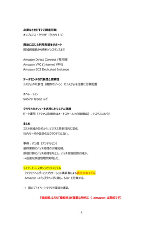必要なときにすぐに調達可能
オンプレミス：クラウド（クリック１つ）


⽤途に応じた利⽤形態をサポート
閉域網接続から専有インスタンスまで


Amazon Direct Connect (専⽤線)
Amazon VPC (Internet VPN)
Amazon EC2 Dedicated Instance


データセンタの冗⻑性と信頼性
システムの冗⻑性（複数のゾーン）にシステムを任意に分散配置


オペレーション
SAS70 Type2 など


クラウドのメリットを活⽤したシステム運⽤
ピーク運⽤（アクセス急増時はオートスケールで⾃動増減）、システムリカバリ


まとめ
コスト削減の⽬的から、ビジネス⾰新⽬的に変化
社内サーバの仮想化はクラウドではない。


事例：パン屋（アンデルセン）
基幹業務のバッチ処理の⼤幅短縮。
原価計算のバッチ処理を向上し、バッチ実施回数の減少。
→迅速な原価管理が実現した、


シェアード・レスポンシビリティモデル
（クラウドベンダーとアプリケーション構築者による責任共有モデル）
Amazon はインフラベンダに徹し、SIer と分業する。


→ 真のプライベートクラウド環境を構築。


          「造船術」よりも「操船術」が重要な時代に（ amazon は⿊船です）




                                4
 
