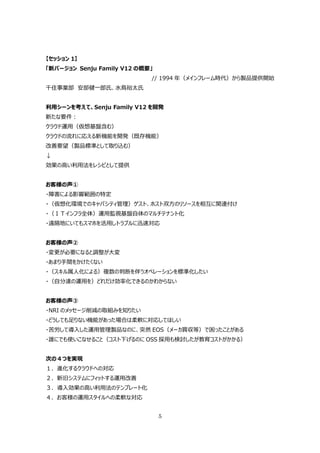 【セッション 1】
「新バージョン Senju Family V12 の概要」
                            // 1994 年（メインフレーム時代）から製品提供開始
千住事業部 安部健⼀郎⽒、⽔⿃裕太⽒


利⽤シーンを考えて、Senju Family V12 を開発
新たな要件：
クラウド運⽤（仮想基盤含む）
クラウドの流れに応える新機能を開発（既存機能）
改善要望（製品標準として取り込む）
↓
効果の⾼い利⽤法をレシピとして提供


お客様の声①
・障害による影響範囲の特定
・（仮想化環境でのキャパシティ管理）ゲスト、ホスト双⽅のリソースを相互に関連付け
・（ＩＴインフラ全体）運⽤監視基盤⾃体のマルチテナント化
・遠隔地にいてもスマホを活⽤しトラブルに迅速対応


お客様の声②
・変更が必要になると調整が⼤変
・あまり⼿間をかけたくない
・（スキル属⼈化による）複数の判断を伴うオペレーションを標準化したい
・（⾃分達の運⽤を）どれだけ効率化できるのかわからない


お客様の声③
・NRI のメッセージ削減の取組みを知りたい
・どうしても⾜りない機能があった場合は柔軟に対応してほしい
・苦労して導⼊した運⽤管理製品なのに、突然 EOS（メーカ買収等）で困ったことがある
・誰にでも使いこなせること（コスト下げるのに OSS 採⽤も検討したが教育コストがかかる）


次の４つを実現
１．進化するクラウドへの対応
２．新旧システムにフィットする運⽤改善
３．導⼊効果の⾼い利⽤法のテンプレート化
４．お客様の運⽤スタイルへの柔軟な対応


                                5
 
