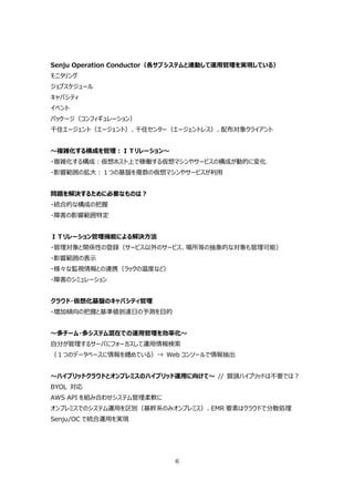 Senju Operation Conductor（各サブシステムと連動して運⽤管理を実現している）
モニタリング
ジョブスケジュール
キャパシティ
イベント
パッケージ（コンフィギュレーション）
千住エージェント（エージェント）、千住センター（エージェントレス）、配布対象クライアント


〜複雑化する構成を管理：ＩＴリレーション〜
・複雑化する構成：仮想ホスト上で稼働する仮想マシンやサービスの構成が動的に変化
・影響範囲の拡⼤：１つの基盤を複数の仮想マシンやサービスが利⽤


問題を解決するために必要なものは？
・統合的な構成の把握
・障害の影響範囲特定


ＩＴリレーション管理機能による解決⽅法
・管理対象と関係性の登録（サービス以外のサービス、場所等の抽象的な対象も管理可能）
・影響範囲の表⽰
・様々な監視情報との連携（ラックの温度など）
・障害のシミュレーション


クラウド・仮想化基盤のキャパシティ管理
・増加傾向の把握と基準値到達⽇の予測を⽬的


〜多チーム・多システム混在での運⽤管理を効率化〜
⾃分が管理するサーバにフォーカスして運⽤情報検索
（１つのデータベースに情報を纏めている）→ Web コンソールで情報抽出


〜ハイブリッドクラウドとオンプレミスのハイブリッド運⽤に向けて〜 // 冒頭ハイブリッドは不要では？
BYOL 対応
AWS API を組み合わせシステム管理柔軟に
オンプレミスでのシステム運⽤を区別（基幹系のみオンプレミス）、EMR 要素はクラウドで分散処理
Senju/OC で統合運⽤を実現




                           6
 