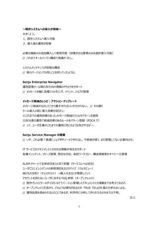 〜既存システムへの導⼊が容易〜
⼤きく２つ。
１、既存システムへ導⼊可能
２、導⼊後の運⽤が容易


必要な機能のみ追加購⼊して使⽤可能（効果が出る要素のみを選択導⼊可能）
// これまでオールインワン構成で⾼価だったし。


システムメンテナンスが容易な構成
// 前のバージョンでも同じことを仰っていたような。


Senju Enterprise Navigator
運⽤管理ツール間の双⽅向の情報のやりとりをサポート
// メッセージを軸に各種フィルタリング、イベント、ジョブの管理


メッセージ削減のレシピ：アクション・テンプレート
メッセージ削減するのにどこから着⼿すればいいか分からない。 // その通り
ツール導⼊の前に導⼊効果を知りたい
①これまでの適⽤効果のあったメッセージ削減のフィルタパターンを提供
②⾃分達の運⽤で削減効果のあるルールをパターン登録（PDCA で）
// って、ユーザ企業のこれまでの運⽤と同じのような気がするが・・・


Senju Service Manager の概要
// いや、これ必要？普通にシェアポやノーツで作れるし、今更感が漂う、まだ管理してない企業向けか。


IT サービスのマネジメントにかかわる情報共有化をサポート
各種インシデント、リリース管理、問合せ対応、承認ワークフロー、構成情報等をすべて⼀元管理


SLAM チャートで全体状況をひと⽬で把握（サービスレベル状況）
ユーザごとにインシデントの参照項⽬をカスタマイズ（マルチビュー）
抜けもれを防ぐ（チェックリスト）→属⼈化をなくす教育していく
アカウントを持たないユーザに対する FAQ 参照（オープンナレッジ）
// 既存ナレッジツールや CVS などでバージョン管理したドキュメントとの連動までは考えてなさげ。
// オープンナレッジ⽂⾔から、どのような傾向があるのか TRUE TELLER ⾵の分析もないよな。
// 運⽤品質を⾼められるとのことであるが、科学的に分析して作られたものかまでは不明。
                                                      以上


                             7
 