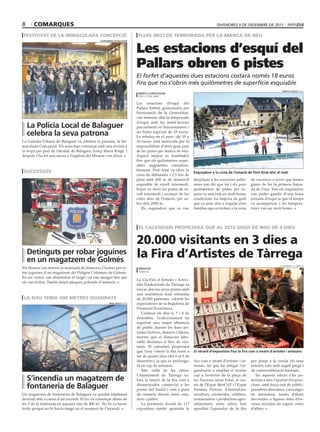 8      comarques                                                                                                           divendres 9 de desembre de 2011

 festivitat de la immaculada concepció                                    fluix inici de temporada per la manca de neu


                                                                         Les estacions d’esquí del
                                               ajuntament De balaGuer




                                                                         Pallars obren 6 pistes
                                                                         El forfet d’aquestes dues estacions costarà només 18 euros
                                                                         fins que no s’obrin més quilòmetres de superfície esquiable
                                                                                                                                                                      marta lluvich (acn)
                                                                          marta lluvich (acn)
                                                                          espot / port ainé

                                                                         Les estacions d’esquí del
                                                                         Pallars Sobirà, gestionades per
                                                                         Ferrocarrils de la Generalitat,
                                                                         van estrenar ahir la temporada
                                                                         d’esquí amb les instal·lacions
    la Policia local de balaguer                                         parcialment en funcionament i
    celebra la seva patrona                                              un forfet especial de 18 euros.
                                                                         La rebaixa en el preu -de 35 a
La Guàrdia Urbana de Balaguer va celebrar la patrona, la Im-             18 euros- està motivada per la
maculada Concepció. Els actes han començat amb una revista a             impossibilitat d’obrir gran part
la tropa per part de l’alcalde de Balaguer, Josep Maria Roigé, i         de les pistes per manca de neu.
després s’ha fet una missa a l’església del Miracle i un dinar.          Aquest import es mantindrà
                                                                         fins que els quilometres esqui-
                                                                         ables augmentin considera-
 successos                                                               blement. Port Ainé va obrir la
                                                                                                             esquiadors a la cinta de l’estació de Port ainé ahir al matí
                                                                         zona de debutants i 2,5 km de
                                                                         pista amb 450 m de desnivell        desplaçar a les estacions palla-    de vacances o joves que tenien
                                                                         esquiable de nivell intermedi.      reses van dir que tot i els pocs    ganes de fer la primera baixa-
                                                                         Espot va obrir les pistes de ni-    quilòmetres de pistes per es-       da de l’any. Tots els esquiadors
                                                                         vell intermedi i avançat de les     quiar la neu està en molt bones     van poder gaudir d’una bona
                                                                         cotes altes de l’estació, per so-   condicions. La majoria de gent      jornada d’esquí ja que el temps
                                                                         bre dels 2000 m.                    que va anar ahir a esquiar eren     va acompanyar i les tempera-
                                                                            Els esquiadors que es van        famílies que es troben a la zona    tures van ser molt bones.




                                                                          el calendari propiciarà que al 2012 sigui de nou de 4 dies


                                                                         20.000 visitants en 3 dies a
    Detinguts per robar joguines
    en un magatzem de Golmés
                                                                         la fira d’artistes de tàrrega
                                                                                                                                                                    ajuntament de tàrrega
Els Mossos van detenir la matinada de dimecres 2 homes per ro-            reDacció
bar joguines d’un magatzem del Polígon Colomers de Golmés.                tàrrega

En ser vistos, van abandonar el furgó i es van amagar fins que
                                                                         La 13a Fira d’Artistes i Activi-
els van trobar. També duien plaques policials d’imitació.
                                                                         tats Tradicionals de Tàrrega va
                                                                         tancar ahir les seves portes amb
                                                                         una assistència total estimada
 la nau tenia 400 metres quadrats                                        de 20.000 persones, cobrint les
                                                     oriol bosch (acn)   expectatives de la Regidoria de
                                                                         Promoció Econòmica.
                                                                            Celebrat els dies 6, 7 i 8 de
                                                                         desembre, l’esdeveniment ha
                                                                         registrat una major afluència
                                                                         de públic durant les dues jor-
                                                                         nades festives, dimarts i dijous,
                                                                         mentre que el dimecres labo-
                                                                         rable disminuí el flux de visi-
                                                                         tants. El calendari propiciarà
                                                                         que l’any vinent la fira torni a    el rècord d’expositors fixa la fira com a imant d’artistes i artesans
                                                                         ser de quatre dies (del 6 al 9 de
                                                                         desembre), ja que es prolonga-      fira com a imant d’artistes i ar-   per posar a la venda els seus
                                                                         rà en cap de setmana.               tesans, fet que ha obligat l’or-    articles, tots amb segell propi i
                                                                            Més enllà de les xifres,         ganització a ampliar el recinte     de comercialització limitada.
                                                                         l’Ajuntament de Tàrrega va-         cap a l’exterior de la plaça de        En aquesta edició s’ha po-
    s’incendia un magatzem de                                            lora la funció de la fira com a     les Nacions sense Estat, al cos-    tenciat a més l’apartat d’exposi-
    fontaneria de balaguer                                               dinamitzador comercial a les
                                                                         portes del Nadal i com a punt
                                                                                                             tat de l’Espai MerCAT i l’Espai
                                                                                                             Fassina. Pintors, il·lustradors,
                                                                                                                                                 cions, amb força èxit de públic:
                                                                                                                                                 pessebres diorames, carruatges
Un magatzem de fontaneria de Balaguer va quedar totalment                de contacte directe entre crea-     escultors, ceramistes, orfebres,    en miniatura, taules d’skate
destruït ahir a causa d’un incendi. El foc va començar abans de          dors i públic.                      restauradors i productors agro-     decorades o figures fetes d’en-
les 2 de la matinada en aquesta nau de 400 m2. No hi va haver               La presència rècord de 117       alimentaris entre altres han        vasos reciclats de iogurt, entre
ferits perquè no hi havia ningú en el moment de l’incendi.               expositors també apuntala la        aprofitat l’aparador de la fira     d’altres.
 