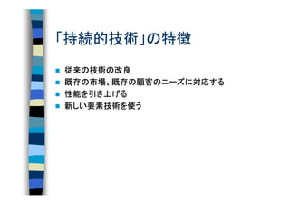「持続的技術」の特徴
従来の技術の改良
従来の技術の
既存の市場、既存の顧客のニーズに対応する
既存の市場、既存の顧客のニーズに対応する
性能を
性能を引き上げる
新しい要素技術を使う
 しい要素技術
   要素技術を
 