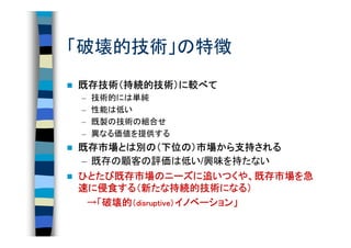 「破壊的技術」の特徴
 既存技術（持続的技術）に較べて
 既存技術（持続的技術）
 –   技術的には単純
 –   性能は低い
 –   既製の技術の組合せ
 –   異なる価値を提供する
 既存市場とは別
 既存市場とは別の（下位の）市場から支持される
      とは  下位の 市場から支持される
                から支持
 – 既存の顧客の評価は低い/興味を持たない
  ひとたび既存市場のニーズに いつくや、既存市場を
  ひとたび既存市場のニーズに追いつくや、既存市場を急
      既存市場
    侵食する
       する（ たな持続的技術になる）
                   持続的技術になる
  速に侵食する（新たな持続的技術になる）
　　　→「破壊的（disruptive）イノベーション」
     破壊的 disruptive）イノベーション」
 