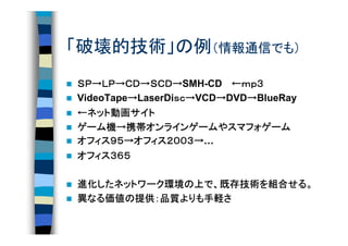 「破壊的技術」の例（情報通信でも）
ＳＰ→ＬＰ→ＣＤ→ＳＣＤ→
ＳＰ→ＬＰ→ＣＤ→ＳＣＤ→SMH-CD 　←ｍｐ３ ｍｐ３
                 ｓｃ→
VideoTape→LaserDiｓｃ→VCD→DVD→BlueRay
         →       ｓｃ    →   →
  ネット動画
      動画サイト
←ネット動画サイト
ゲーム機 携帯オンラインゲーム
           オンラインゲームや
ゲーム機→携帯オンラインゲームやスマフォゲーム
オフィス９５ オフィス２００３
      ９５→      ２００３→
オフィス９５→オフィス２００３→…
オフィス３６５
オフィス３６５

進化したネットワーク環境
進化したネットワーク環境の上で、既存技術を組合せる。
  したネットワーク環境の    既存技術を組合せる。
                        せる
異なる価値の提供：品質よりも手軽さ
 なる価値の提供：品質よりも手軽さ
   価値       よりも手軽
 