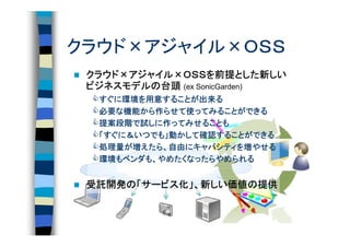 クラウド×アジャイル×ＯＳＳ
 クラウド×アジャイル×ＯＳＳを前提とした新しい
 クラウド×アジャイル×ＯＳＳを前提とした新    とした
 ビジネスモデルの
 ビジネスモデルの台頭 (ex SonicGarden)
  すぐに環境を用意することが出来る
  すぐに環境を用意することが出来る
     環境    することが出来
  必要な機能から らせて使
        から作
  必要な機能から作らせて使ってみることができる
  提案段階で しに作
  提案段階で試しに作ってみせることも
   すぐに＆いつでも」 かして確認
                確認することができる
  「すぐに＆いつでも」動かして確認することができる
  処理量が えたら、自由にキャパシティを
  処理量が増えたら、自由にキャパシティを増やせる
  環境もベンダも
  環境もベンダも、やめたくなったらやめられる


 受託開発の サービス化」、新しい価値の
 受託開発の「サービス化」、新しい価値の提供
                 価値
 