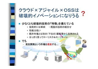 クラウド×アジャイル×ＯＳＳは
破壊的イノベーションになりうる ？
少なくとも破壊的技術の「特徴」を備えている
 なくとも破壊的技術の 特徴」
     破壊的技術
     •   技術的には単純　 ・ 既製の技術の組合せ
     •   性能は低い
     •   既存市場とは別の（下位の）顧客層から支持される
     •   はっきり言ってローリスク＆ローリターン
でも
 – 受託開発という市場を侵食する
   受託開発という市場を侵食する…
       という市場   する
 