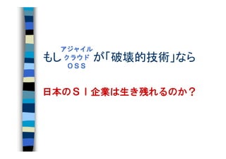 アジャイル
もし　　　　が「破壊的技術」なら
 クラウド
  ＯＳＳ



日本のＳＩ企業は生き残れるのか？
 