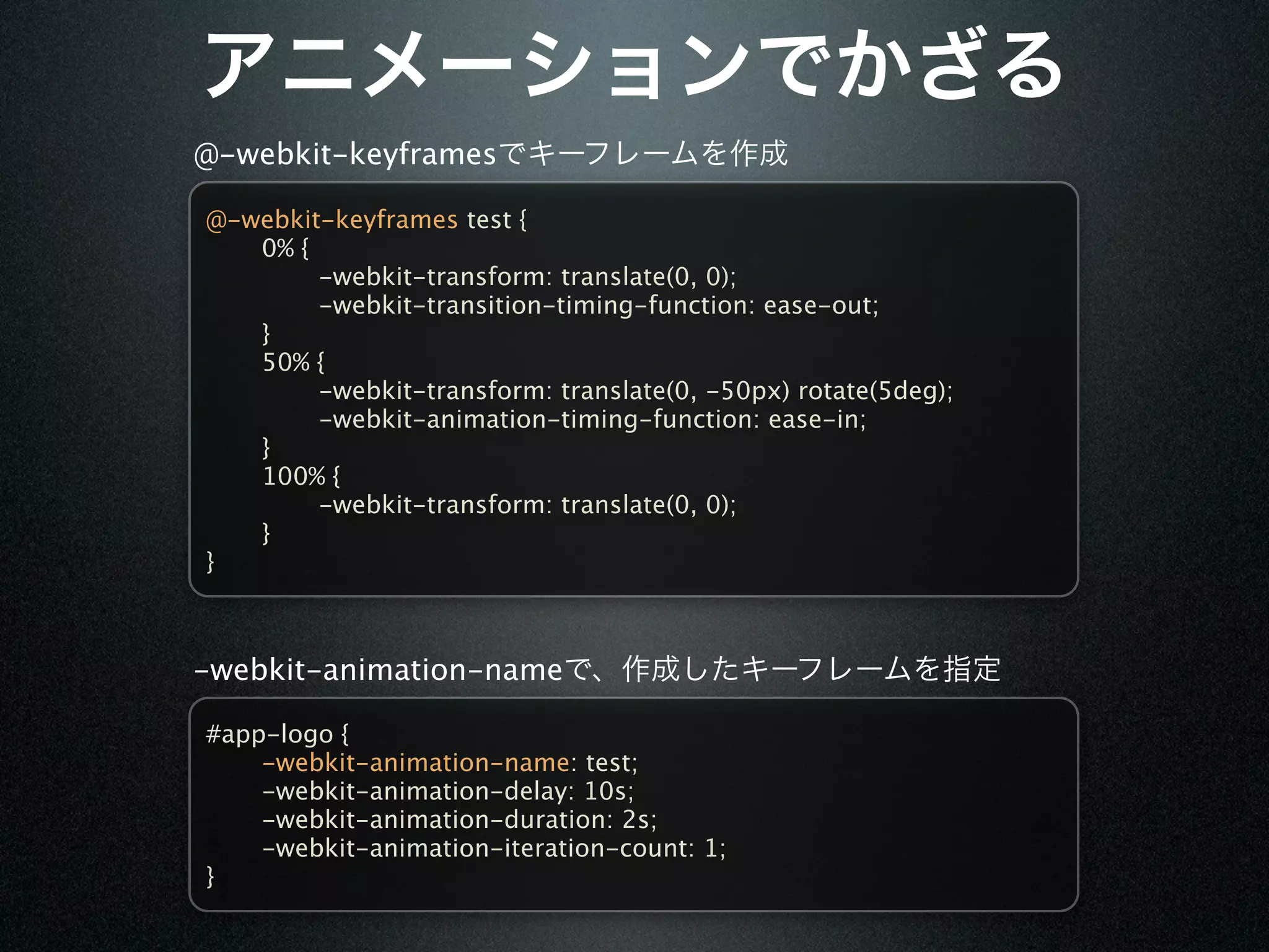 @-webkit-keyframes

@-webkit-keyframes test {

  0% {

  
    -webkit-transform: translate(0, 0);

  
    -webkit-transition-timing-function: ease-out;

  }

  50% {

  
    -webkit-transform: translate(0, -50px) rotate(5deg);

  
    -webkit-animation-timing-function: ease-in;

  }

  100% {

  
    -webkit-transform: translate(0, 0);

  }
}



-webkit-animation-name

#app-logo {

   -webkit-animation-name: test;

   -webkit-animation-delay: 10s;

   -webkit-animation-duration: 2s;

   -webkit-animation-iteration-count: 1;
}
 