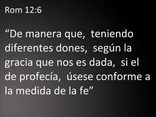 Rom 12:6 “ De manera que,  teniendo diferentes dones,  según la gracia que nos es dada,  si el de profecía,  úsese conforme a la medida de la fe ” 