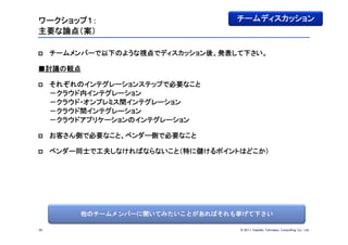 ワークショップ１：                          チームディスカッション
主要な論点（案）

    チームメンバーで以下のような視点でディスカッション後、発表して下さい。

■討議の観点

    それぞれのインテグレーションステップで必要なこと
     －クラウド内インテグレーション
     －クラウド・オンプレミス間インテグレーション
     －クラウド間インテグレーション
     －クラウドアプリケーションのインテグレーション

    お客さん側で必要なこと、ベンダー側で必要なこと

    ベンダー同士で工夫しなければならないこと（特に儲けるポイントはどこか）




          他のチームメンバーに聞いてみたいことがあればそれも挙げて下さい

26                                 © 201１ Deloitte Tohmatsu Consulting Co., Ltd.
 