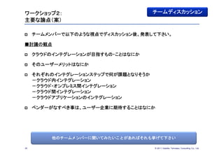 ワークショップ２：                            チームディスカッション
主要な論点（案）

    チームメンバーで以下のような視点でディスカッション後、発表して下さい。

■討議の観点

    クラウドのインテグレーションが目指すもの・ことはなにか

    そのユーザーメリットはなにか

    それぞれのインテグレーションステップで何が課題となりそうか
     －クラウド内インテグレーション
     －クラウド・オンプレミス間インテグレーション
     －クラウド間インテグレーション
     －クラウドアプリケーションのインテグレーション

    ベンダーがなすべき事は、ユーザー企業に期待することはなにか




          他のチームメンバーに聞いてみたいことがあればそれも挙げて下さい

29                                   © 201１ Deloitte Tohmatsu Consulting Co., Ltd.
 