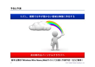 予告と予測


      ただし、規模では手が届かない領域は無数に存在する




             次の時代はパーソナルクラウドへ

 新年公開の「Wireless Wire News」Webサイトにて大胆に予測予定！乞うご期待！
37                                  © 201１ Deloitte Tohmatsu Consulting Co., Ltd.
 
