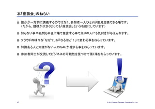 本「座談会」のねらい

    誰かが一方的に講義するのではなく、参加者一人ひとりが意見交換できる場です。
     （だから、規模が大きくなっても「座談会」という名前にしています）

    知らない事や疑問も率直に場で発言する事で周りの人にも気付きが与えられます。

    クラウドの様々な「なぜ？」が「なるほど！」に変わる事をねらっています。

    知識ある人と知識がない人のGAPが埋まる事をねらっています。

    参加者同士が交流してビジネスの可能性を見つけて頂く場をねらっています。




47                                    © 201１ Deloitte Tohmatsu Consulting Co., Ltd.
 