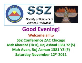 Good Evening!
            Welcome all to
      SSZ Conference ZAC Chicago
Mah Khordad (Tir K), Roj Ashtad 1381 YZ (S)
   Mah Avan, Roj Asman 1381 YZ (F)
    Saturday November 12th 2011
 