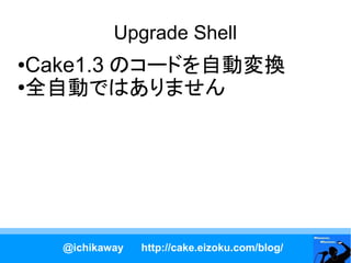 Upgrade Shell
●Cake1.3 のコードを自動変換
●
 全自動ではありません




    @ichikaway   http://cake.eizoku.com/blog/
 