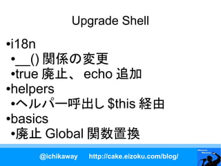 Upgrade Shell
●i18n
 ●__() 関係の変更

 ●true 廃止、 echo 追加

●helpers

 ●ヘルパー呼出し $this 経由

●basics

 ●廃止 Global 関数置換


    @ichikaway   http://cake.eizoku.com/blog/
 
