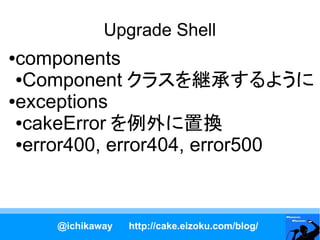 Upgrade Shell
●components
 ●Component クラスを継承するように

●exceptions

 ●cakeError を例外に置換

 ●error400, error404, error500




    @ichikaway   http://cake.eizoku.com/blog/
 