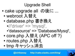 Upgrade Shell
●cake upgrade all の後に ...
● webroot 入替え

● database.php 書き換え

  ●//'driver' => 'mysql',

    ●   'datasource' => 'Database/Mysql',
● core.php 入替え (APC off ?)
● routes.php 入替え

● tmp キャッシュ消去


          @ichikaway   http://cake.eizoku.com/blog/
 