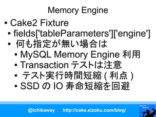 Memory Engine
●Cake2 Fixture
● fields['tableParameters']['engine']

● 何も指定が無い場合は

  ● MySQL Memory Engine 利用

  ● Transaction テストは注意

  ● テスト実行時間短縮 ( 利点 )

  ● SSD の IO 寿命短縮を回避




     @ichikaway   http://cake.eizoku.com/blog/
 