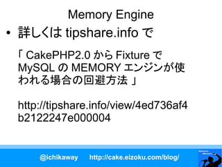 Memory Engine
●   詳しくは tipshare.info で
    「 CakePHP2.0 から Fixture で
    MySQL の MEMORY エンジンが使
    われる場合の回避方法 」

    http://tipshare.info/view/4ed736af4
    b2122247e000004


        @ichikaway   http://cake.eizoku.com/blog/
 