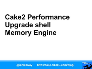 Cake2 Performance
Upgrade shell
Memory Engine



   @ichikaway   http://cake.eizoku.com/blog/
 