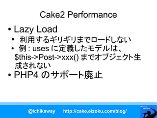 Cake2 Performance
●   Lazy Load
●
  利用するギリギリまでロードしない
● 例 : uses に定義したモデルは、

 $this->Post->xxx() までオブジェクト生
 成されない
●   PHP4 のサポート廃止


      @ichikaway   http://cake.eizoku.com/blog/
 