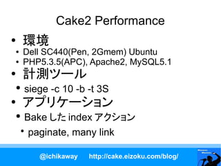 Cake2 Performance
●
    環境
●   Dell SC440(Pen, 2Gmem) Ubuntu
●   PHP5.3.5(APC), Apache2, MySQL5.1
●
    計測ツール
●   siege -c 10 -b -t 3S
●
    アプリケーション
●     Bake した index アクション
    ●
       paginate, many link

       @ichikaway   http://cake.eizoku.com/blog/
 