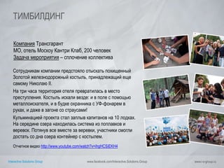 Interactive Solutions Group www.facebook.com/Interactive.Solutions.Group www.i-s-group.ru
ТИМБИЛДИНГ
Компания Трансгарант
МО, отель Москоу Кантри Клаб, 200 человек
Задача мероприятия – сплочение коллектива
Сотрудникам компании предстояло отыскать похищенный
Золотой железнодорожный костыль, принадлежащий еще
самому Николаю II.
На три часа территория отеля превратилась в место
преступления. Костыль искали везде: и в поле с помощью
металлоискателя, и в будке охранника с УФ-фонарем в
руках, и даже в загоне со страусами!
Кульминацией проекта стал заплыв капитанов на 10 лодках.
На середине озера находилась система из поплавков и
веревок. Потянув все вместе за веревки, участники смогли
достать со дна озера контейнер с костылем.
Отчетное видео http://www.youtube.com/watch?v=ihgHCSiEKH4
 