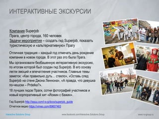 Interactive Solutions Group www.facebook.com/Interactive.Solutions.Group www.i-s-group.ru
ИНТЕРАКТИВНЫЕ ЭКСКУРСИИ
Компания Superjob
Прага, центр города, 160 человек
Задачи мероприятия – создать гид Superjob, показать
туристическую и «альтернативную» Прагу
Отличная традиция – каждый год отмечать день рождение
компании в новом городе. В этот раз это была Прага.
Мы организовали безбашенную интерактивную экскурсию,
по итогам которой был создан гид Superjob. В его основу
легли эмоций и впечатления участников. Главные темы
заметок: «Как правильно дуть… стекло», «Оставь след
Superjob на стене Джона Леннона», «А правда, что девушка
по-чешски – Prdelka?».
18 лучших гидов Праги, сотни фотографий участников и
новый корпоративный хит «Йожин с бажин».
Гид Superjob http://issuu.com/i-s-g/docs/superjob_guide
Отчетное видео https://vimeo.com/89607463
 