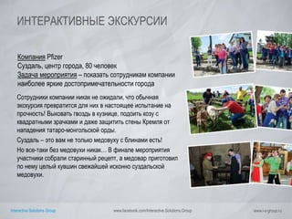 Interactive Solutions Group www.facebook.com/Interactive.Solutions.Group www.i-s-group.ru
ИНТЕРАКТИВНЫЕ ЭКСКУРСИИ
Компания Pfizer
Суздаль, центр города, 80 человек
Задача мероприятия – показать сотрудникам компании
наиболее яркие достопримечательности города
Сотрудники компании никак не ожидали, что обычная
экскурсия превратится для них в настоящее испытание на
прочность! Выковать гвоздь в кузнице, подоить козу с
квадратными зрачками и даже защитить стены Кремля от
нападения татаро-монгольской орды.
Суздаль – это вам не только медовуху с блинами есть!
Но все-таки без медовухи никак… В финале мероприятия
участники собрали старинный рецепт, а медовар приготовил
по нему целый кувшин свежайшей исконно суздальской
медовухи.
 