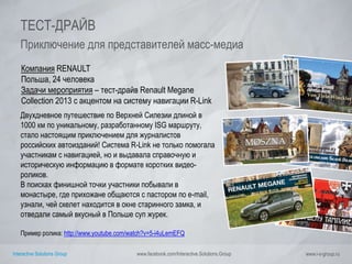 Interactive Solutions Group www.facebook.com/Interactive.Solutions.Group www.i-s-group.ru
ТЕСТ-ДРАЙВ
Приключение для представителей масс-медиа
Компания RENAULT
Польша, 24 человека
Задачи мероприятия – тест-драйв Renault Megane
Collection 2013 с акцентом на систему навигации R-Link
Двухдневное путешествие по Верхней Силезии длиной в
1000 км по уникальному, разработанному ISG маршруту,
стало настоящим приключением для журналистов
российских автоизданий! Система R-Link не только помогала
участникам с навигацией, но и выдавала справочную и
историческую информацию в формате коротких видео-
роликов.
В поисках финишной точки участники побывали в
монастыре, где прихожане общаются с пастором по e-mail,
узнали, чей скелет находится в окне старинного замка, и
отведали самый вкусный в Польше суп журек.
Пример ролика: http://www.youtube.com/watch?v=5-i4uLemEFQ
 