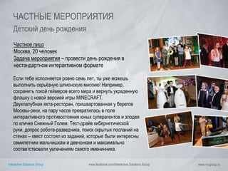 Interactive Solutions Group www.facebook.com/Interactive.Solutions.Group www.i-s-group.ru
ЧАСТНЫЕ МЕРОПРИЯТИЯ
Детский день рождения
Частное лицо
Москва, 20 человек
Задача мероприятия – провести день рождения в
нестандартном интерактивном формате
Если тебе исполняется ровно семь лет, ты уже можешь
выполнить серьёзную шпионскую миссию! Например,
сохранить покой геймеров всего мира и вернуть украденную
флэшку с новой версией игры MINECRAFT.
Двухпалубная яхта-ресторан, пришвартованная у берегов
Москвы-реки, на пару часов превратилась в поле
интерактивного противостояния юных суперагентов и злодея
по кличке Снежный Голем. Тест-драйв кибернетической
руки, допрос робота-разведчика, поиск скрытых посланий на
стенах – квест состоял из заданий, которые были интересны
семилетним мальчишкам и девчонкам и максимально
соответствовали увлечениям самого именинника.
 