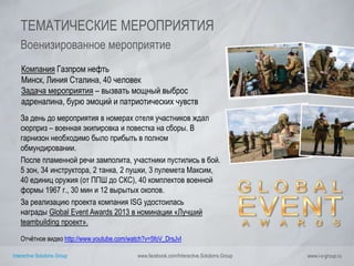 Interactive Solutions Group www.facebook.com/Interactive.Solutions.Group www.i-s-group.ru
ТЕМАТИЧЕСКИЕ МЕРОПРИЯТИЯ
Военизированное мероприятие
Компания Газпром нефть
Минск, Линия Сталина, 40 человек
Задача мероприятия – вызвать мощный выброс
адреналина, бурю эмоций и патриотических чувств
За день до мероприятия в номерах отеля участников ждал
сюрприз – военная экипировка и повестка на сборы. В
гарнизон необходимо было прибыть в полном
обмундировании.
После пламенной речи замполита, участники пустились в бой.
5 зон, 34 инструктора, 2 танка, 2 пушки, 3 пулемета Максим,
40 единиц оружия (от ППШ до СКС), 40 комплектов военной
формы 1967 г., 30 мин и 12 вырытых окопов.
За реализацию проекта компания ISG удостоилась
награды Global Event Awards 2013 в номинации «Лучший
teambuilding проект».
Отчётное видео http://www.youtube.com/watch?v=5foV_DrsJvI
 