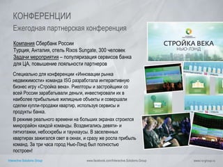 Interactive Solutions Group www.facebook.com/Interactive.Solutions.Group www.i-s-group.ru
КОНФЕРЕНЦИИ
Ежегодная партнерская конференция
Компания Сбербанк России
Турция, Анталия, отель Rixos Sungate, 300 человек
Задачи мероприятия – популяризация сервисов банка
для ЦА, повышение лояльности партнеров
Специально для конференции «Инновации рынка
недвижимости» команда ISG разработала интерактивную
бизнес игру «Стройка века». Риелторы и застройщики со
всей России зарабатывали деньги, инвестировали их в
наиболее прибыльные жилищные объекты и совершали
сделки купли-продажи квартир, используя сервисы и
продукты банка.
В режиме реального времени на больших экранах строился
микрорайон каждой команды. Воздвигались девяти- и
пятиэтажки, небоскребы и таунхаусы. В заселенных
квартирах зажигался свет в окнах, и сразу же росла прибыль
команд. За три часа город Нью-Лэнд был полностью
построен!
 