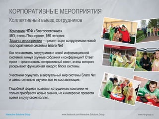 Interactive Solutions Group www.facebook.com/Interactive.Solutions.Group www.i-s-group.ru
КОРПОРАТИВНЫЕ МЕРОПРИЯТИЯ
Коллективный выезд сотрудников
Компания НПФ «Благосостояние»
МО, отель Планерное, 150 человек
Задача мероприятия – презентация сотрудникам новой
корпоративной системы Благо Net
Как познакомить сотрудников с новой информационной
системой, минуя скучные собрания и конференции? Ответ
прост – организовать интерактивный квест, этапы которого
раскрывают функционал каждого блока системы.
Участники окунулись в виртуальный мир системы Благо Net
и самостоятельно изучили все ее составляющие.
Подобный формат позволил сотрудникам компании не
только приобрести новые знания, но и интересно провести
время в кругу своих коллег.
 