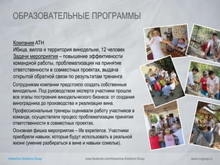Interactive Solutions Group www.facebook.com/Interactive.Solutions.Group www.i-s-group.ru
ОБРАЗОВАТЕЛЬНЫЕ ПРОГРАММЫ
Компания ATH
Ибица, вилла и территория винодельни, 12 человек
Задачи мероприятия – повышение эффективности
командной работы, проблематизация на принятие
ответственности в совместных проектах, выдача
открытой обратной связи по результатам тренинга
Сотрудникам компании предстояло создать собственные
винодельни. Под руководством эксперта участники прошли
все этапы построения винодельческого бизнеса: от создания
виноградника до производства и реализации вина.
Профессиональные тренеры оценивали работу участников в
команде, осуществляли процесс проблематизации принятия
ответственности в совместных проектах.
Основная фишка мероприятия – life experience. Участники
приобрели навыки, которые будут использовать в реальной
жизни (умение разбираться в вине и навыки сомелье).
 