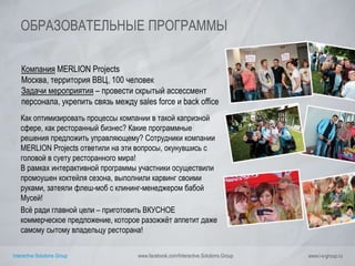 Interactive Solutions Group www.facebook.com/Interactive.Solutions.Group www.i-s-group.ru
ОБРАЗОВАТЕЛЬНЫЕ ПРОГРАММЫ
Компания MERLION Projects
Москва, территория ВВЦ, 100 человек
Задачи мероприятия – провести скрытый ассесcмент
персонала, укрепить связь между sales force и back office
Как оптимизировать процессы компании в такой капризной
сфере, как ресторанный бизнес? Какие программные
решения предложить управляющему? Сотрудники компании
MERLION Projects ответили на эти вопросы, окунувшись с
головой в суету ресторанного мира!
В рамках интерактивной программы участники осуществили
промоушен коктейля сезона, выполнили карвинг своими
руками, затеяли флеш-моб с клининг-менеджером бабой
Мусей!
Всё ради главной цели – приготовить ВКУСНОЕ
коммерческое предложение, которое разожжёт аппетит даже
самому сытому владельцу ресторана!
 