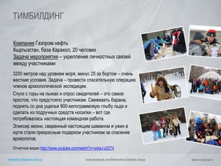 Interactive Solutions Group www.facebook.com/Interactive.Solutions.Group www.i-s-group.ru
ТИМБИЛДИНГ
Компания Газпром нефть
Кыргызстан, база Каракол, 20 человек
Задача мероприятия – укрепление личностных связей
между участниками
3200 метров над уровнем моря, минус 25 за бортом – очень
жесткие условия. Задача – провести спасательную операцию
членов археологической экспедиции.
Спуск с горы на лыжах и опрос свидетелей – это самое
простое, что предстояло участникам. Свежевать барана,
поднять со дна ущелья 900-килограммовую глыбу льда и
сделать из подручных средств носилки – вот где
потребовалась настоящая командная работа.
Эликсир жизни, сваренный настоящим шаманом и ужин в
юрте стали прекрасным подарком участникам за спасение
археологов.
Отчетное видео http://www.youtube.com/watch?v=szkeJ-z22T4
 