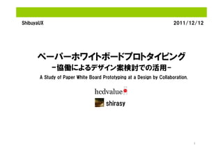 ShibuyaUX                                                             2011/12/12




      ペーパーホワイトボードプロトタイピング
            -協働によるデザイン案検討での活用-
       A Study of Paper White Board Prototyping at a Design by Collaboration.




                                      shirasy




                                                                                1
 