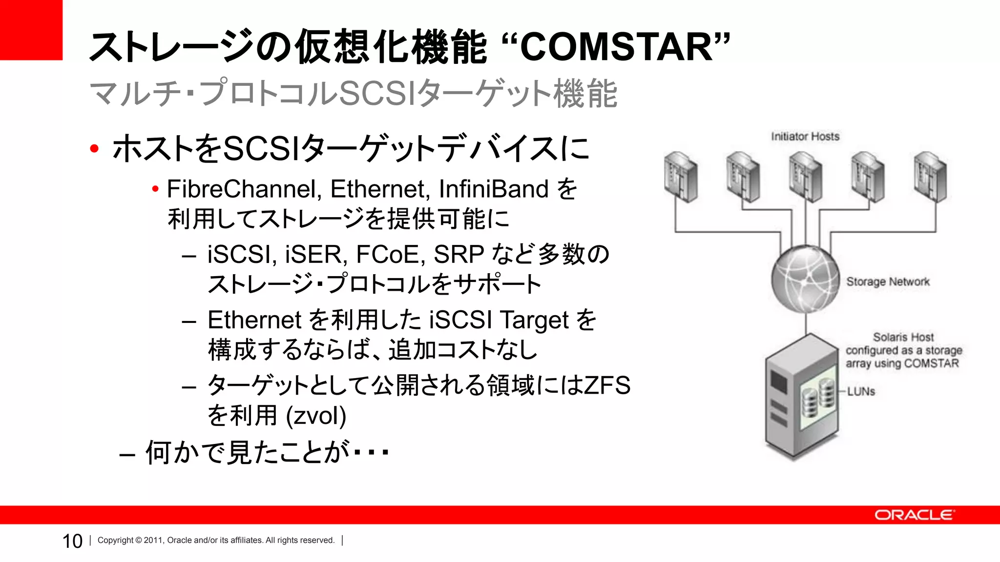 ストレージの仮想化機能 “COMSTAR”
     マルチ・プロトコルSCSIターゲット機能
     • ホストをSCSIターゲットデバイスに
                    • FibreChannel, Ethernet, InfiniBand を
                      利用してストレージを提供可能に
                       – iSCSI, iSER, FCoE, SRP など多数の
                          ストレージ・プロトコルをサポート
                       – Ethernet を利用した iSCSI Target を
                          構成するならば、追加コストなし
                       – ターゲットとして公開される領域にはZFS
                          を利用 (zvol)
           – 何かで見たことが・・・


10   Copyright © 2011, Oracle and/or its affiliates. All rights reserved.
 