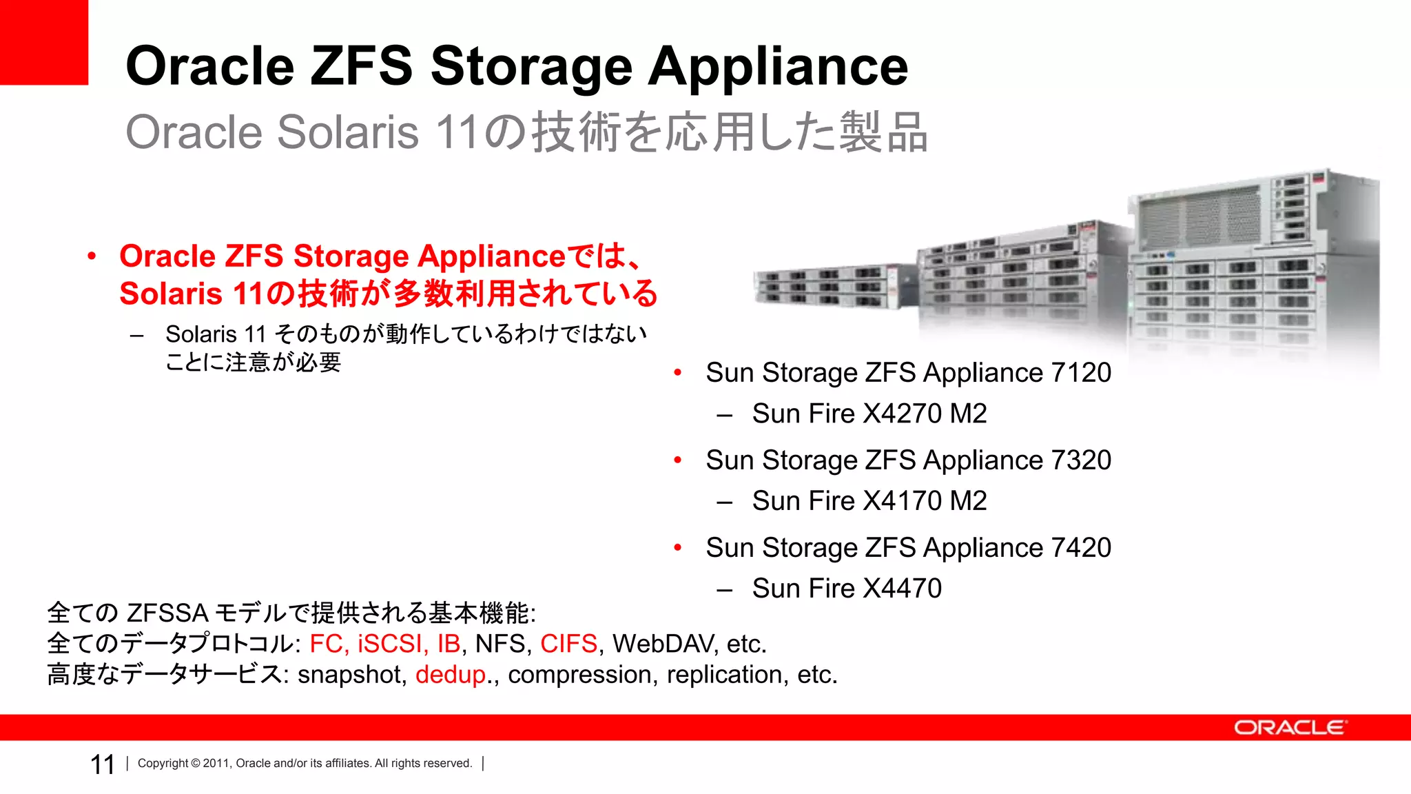 Oracle ZFS Storage Appliance
        Oracle Solaris 11の技術を応用した製品

   • Oracle ZFS Storage Applianceでは、
     Solaris 11の技術が多数利用されている
        – Solaris 11 そのものが動作しているわけではない
          ことに注意が必要                                                             • Sun Storage ZFS Appliance 7120
                                                                                  – Sun Fire X4270 M2
                                                                               • Sun Storage ZFS Appliance 7320
                                                                                  – Sun Fire X4170 M2
                                                                               • Sun Storage ZFS Appliance 7420
                                                                                  – Sun Fire X4470
全ての ZFSSA モデルで提供される基本機能:
全てのデータプロトコル: FC, iSCSI, IB, NFS, CIFS, WebDAV, etc.
高度なデータサービス: snapshot, dedup., compression, replication, etc.


   11   Copyright © 2011, Oracle and/or its affiliates. All rights reserved.
 