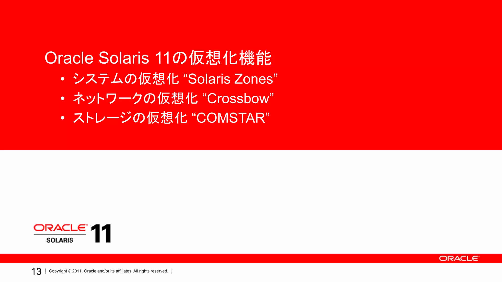 Oracle Solaris 11の仮想化機能
           • システムの仮想化 “Solaris Zones”
           • ネットワークの仮想化 “Crossbow”
           • ストレージの仮想化 “COMSTAR”




       ORACLE
      PRODUCT
        LOGO



13   Copyright © 2011, Oracle and/or its affiliates. All rights reserved.
 