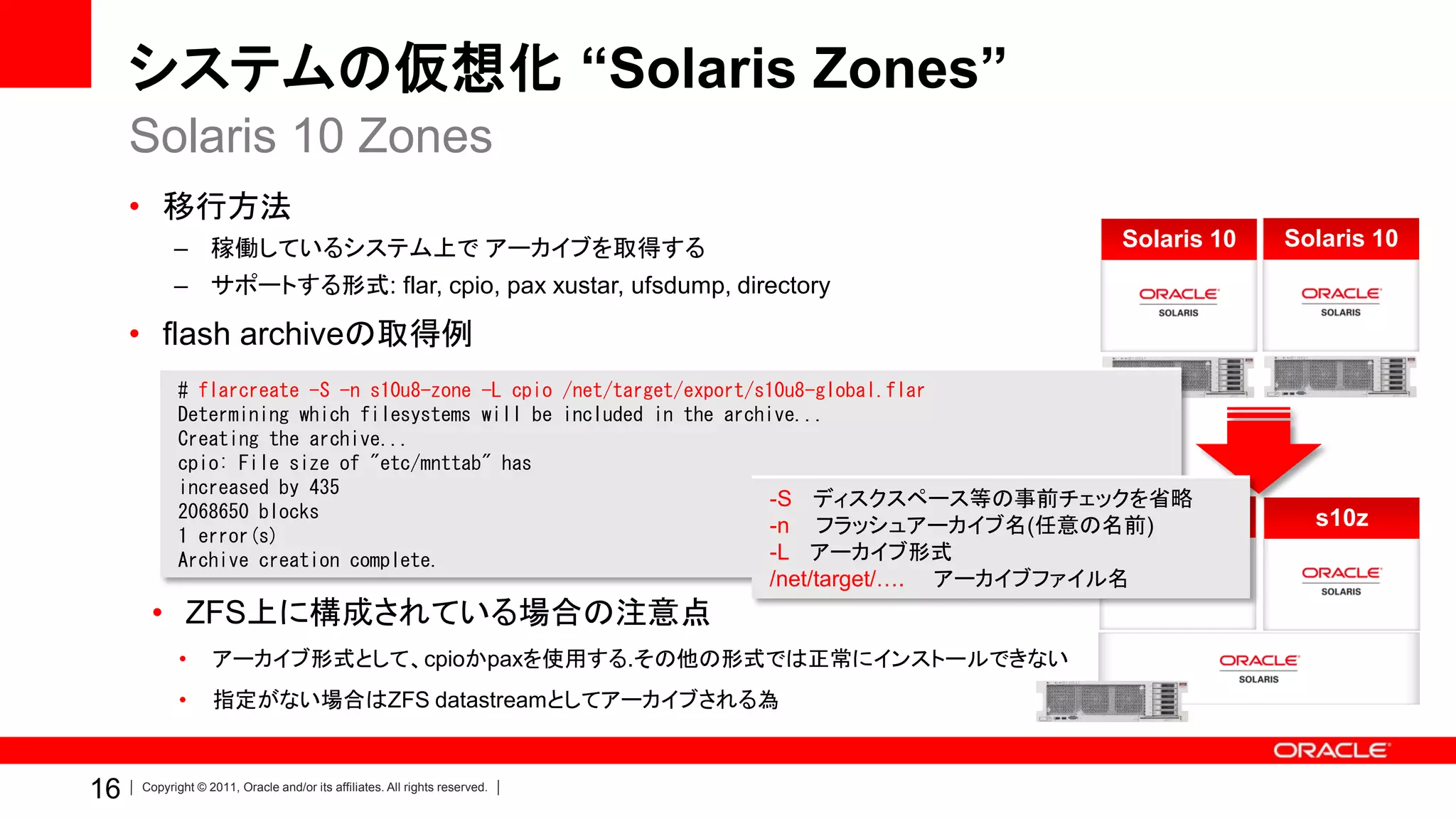 システムの仮想化 “Solaris Zones”
     Solaris 10 Zones
     • 移行方法
           – 稼働しているシステム上で アーカイブを取得する                                                                  Solaris 10   Solaris 10
           – サポートする形式: flar, cpio, pax xustar, ufsdump, directory

     • flash archiveの取得例
            # flarcreate -S -n s10u8-zone -L cpio /net/target/export/s10u8-global.flar
            Determining which filesystems will be included in the archive...
            Creating the archive...
            cpio: File size of "etc/mnttab" has
            increased by 435
                                                                       -S ディスクスペース等の事前チェックを省略
            2068650 blocks
            1 error(s)                                                 -n フラッシュアーカイブ名(任意の名前)s10z                     s10z
            Archive creation complete.                                 -L アーカイブ形式
                                                                            /net/target/….   アーカイブファイル名
      • ZFS上に構成されている場合の注意点
            •     アーカイブ形式として、cpioかpaxを使用する.その他の形式では正常にインストールできない
            •     指定がない場合はZFS datastreamとしてアーカイブされる為



16   Copyright © 2011, Oracle and/or its affiliates. All rights reserved.
 