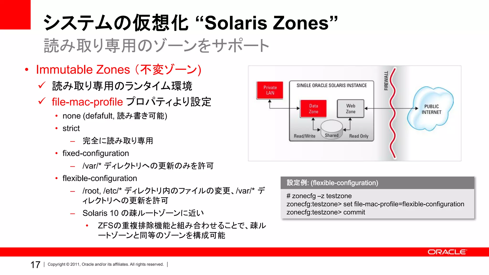 システムの仮想化 “Solaris Zones”
     読み取り専用のゾーンをサポート
• Immutable Zones （不変ゾーン)
  読み取り専用のランタイム環境
  file-mac-profile プロパティより設定
         • none (defafult, 読み書き可能)
         • strict
                  – 完全に読み取り専用
         • fixed-configuration
                  – /var/* ディレクトリへの更新のみを許可
         • flexible-configuration
                                                                            設定例: (flexible-configuration)
                  – /root, /etc/* ディレクトリ内のファイルの変更、/var/* デ
                                                                            # zonecfg –z testzone
                    ィレクトリへの更新を許可                                            zonecfg:testzone> set file-mac-profile=flexible-configuration
                  – Solaris 10 の疎ルートゾーンに近い                                  zonecfg:testzone> commit

                           •      ZFSの重複排除機能と組み合わせることで、疎ル
                                  ートゾーンと同等のゾーンを構成可能


17   Copyright © 2011, Oracle and/or its affiliates. All rights reserved.
 
