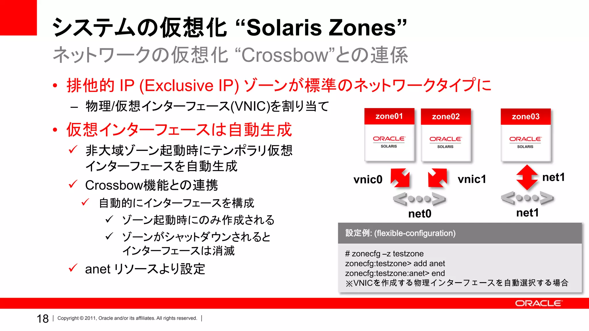 システムの仮想化 “Solaris Zones”
     ネットワークの仮想化 “Crossbow”との連係
     • 排他的 IP (Exclusive IP) ゾーンが標準のネットワークタイプに
           – 物理/仮想インターフェース(VNIC)を割り当て
                                                                                   zone01          zone02           zone03
     • 仮想インターフェースは自動生成
          非大域ゾーン起動時にテンポラリ仮想
           インターフェースを自動生成
                                                                              vnic0                         vnic1            net1
          Crossbow機能との連携
                 自動的にインターフェースを構成
                                                                                            net0                    net1
                    ゾーン起動時にのみ作成される
                                                                            設定例: (flexible-configuration)
                    ゾーンがシャットダウンされると
                     インターフェースは消滅                                            # zonecfg –z testzone
                                                                            zonecfg:testzone> add anet
          anet リソースより設定                                                    zonecfg:testzone:anet> end
                                                                            ※VNICを作成する物理インターフェースを自動選択する場合



18   Copyright © 2011, Oracle and/or its affiliates. All rights reserved.
 